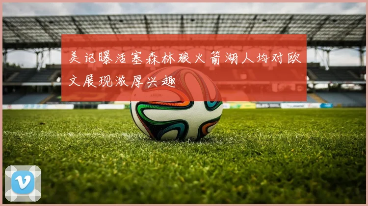 美记曝活塞森林狼火箭湖人均对欧文展现浓厚兴趣