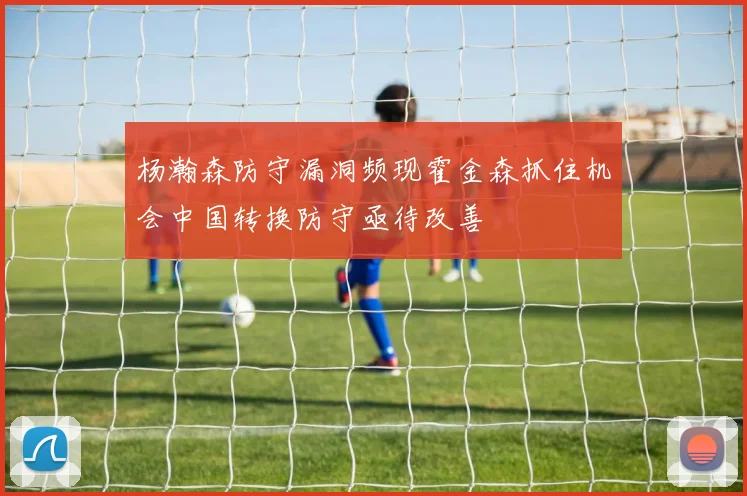 杨瀚森防守漏洞频现霍金森抓住机会中国转换防守亟待改善