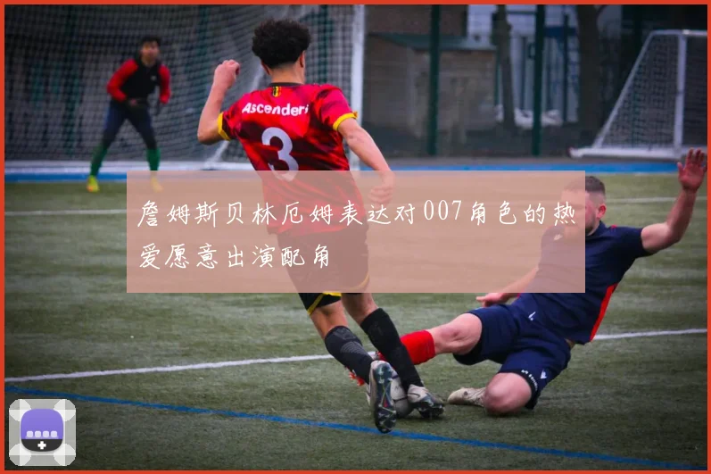 詹姆斯贝林厄姆表达对007角色的热爱愿意出演配角