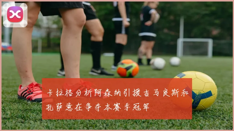 卡拉格分析阿森纳引援吉马良斯和孔萨意在争夺本赛季冠军