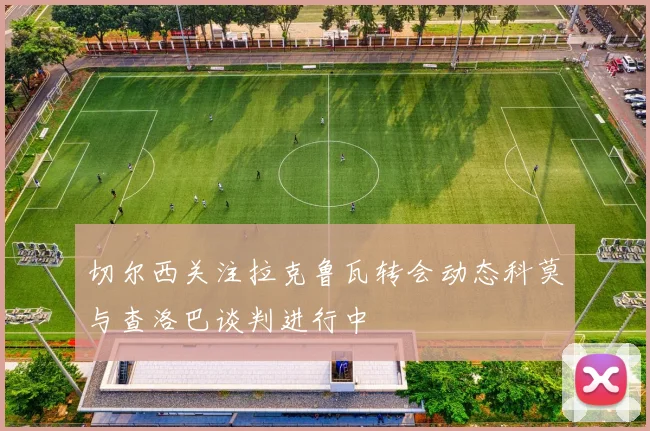 切尔西关注拉克鲁瓦转会动态科莫与查洛巴谈判进行中