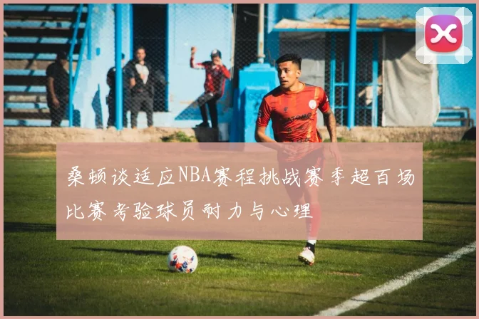 桑顿谈适应NBA赛程挑战赛季超百场比赛考验球员耐力与心理