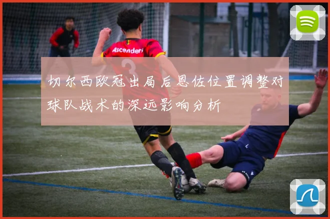 切尔西欧冠出局后恩佐位置调整对球队战术的深远影响分析
