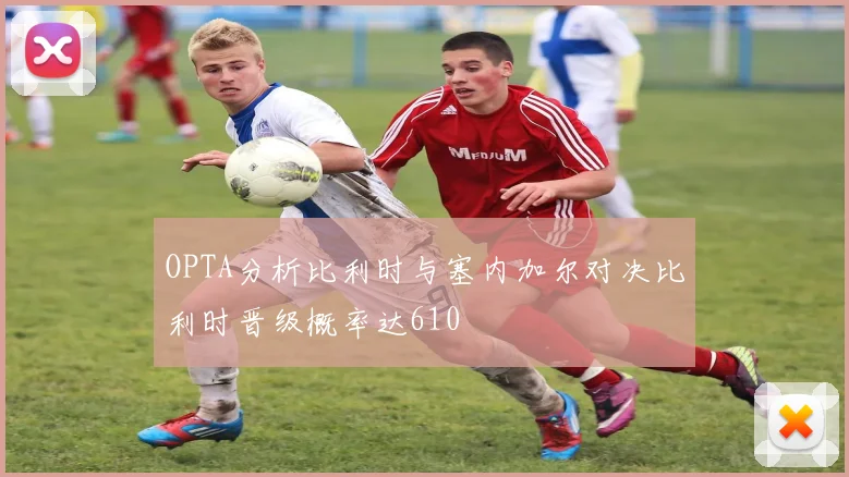 OPTA分析比利时与塞内加尔对决比利时晋级概率达610