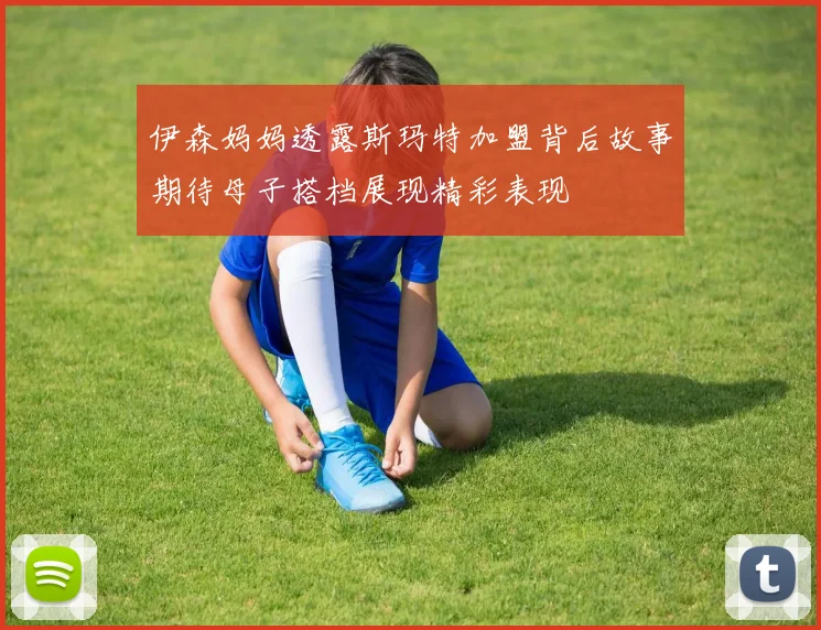 伊森妈妈透露斯玛特加盟背后故事期待母子搭档展现精彩表现