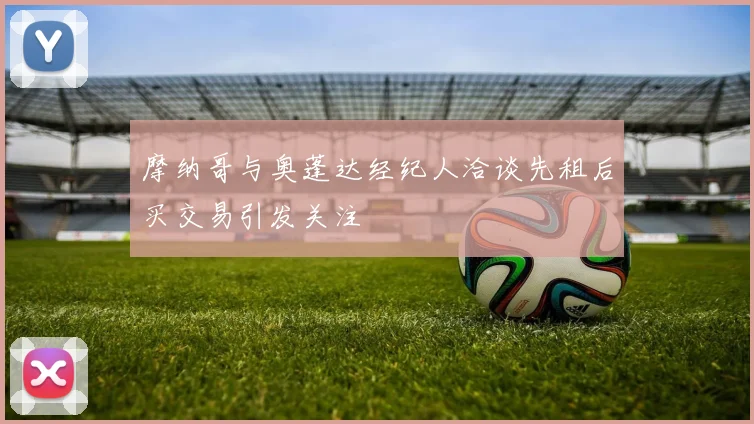 摩纳哥与奥蓬达经纪人洽谈先租后买交易引发关注