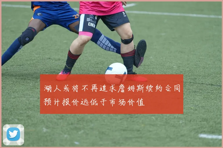湖人或将不再追求詹姆斯续约合同预计报价远低于市场价值